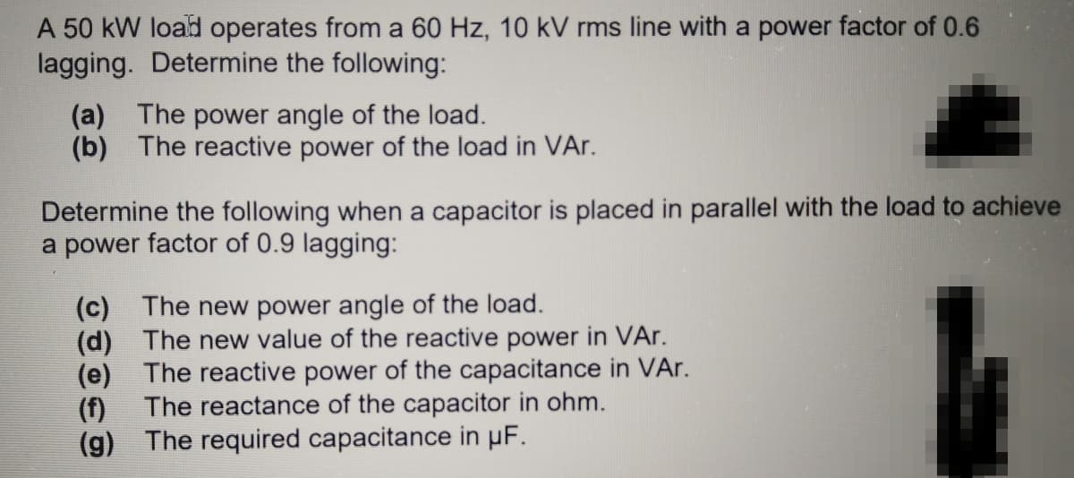A 50 kW load operates from a 60 Hz, 10 kV rms line with a power factor of 0.6
lagging. Determine the following:
(a) The power angle of the load.
(b) The reactive power of the load in VAr.
Determine the following when a capacitor is placed in parallel with the load to achieve
a power factor of 0.9 lagging:
(c) The new power angle of the load.
(d) The new value of the reactive power in VAr.
(e) The reactive power of the capacitance in VAr.
The reactance of the capacitor in ohm.
(f)
(g) The required capacitance in µF.
