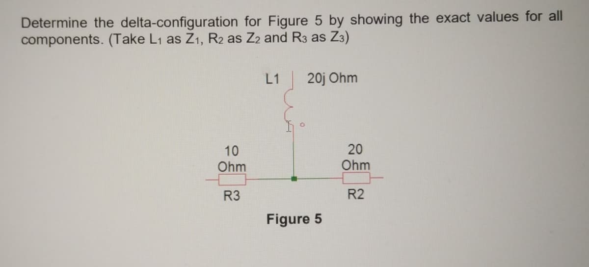 Determine the delta-configuration for Figure 5 by showing the exact values for all
components. (Take L1 as Z1, R2 as Z2 and R3 as Z3)
L1
20j Ohm
10
20
Ohm
Ohm
R3
R2
Figure 5
