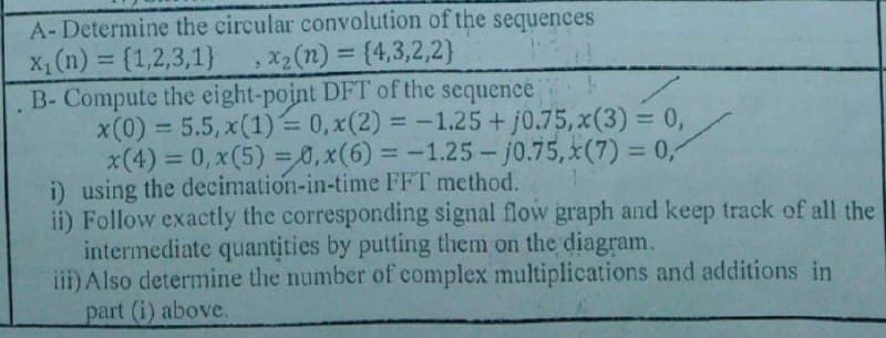 A-Determine the circular convolution of the sequences
X (n) = {1,2,3,1}
B- Compute the eight-point DFT of the sequence
x(0) = 5.5, x(1) = 0, x(2) = -1.25+ j0.75, x(3) = 0,
x(4) = 0, x(5) = 0,x(6) = -1.25- j0.75, x(7) = 0,
i) using the decimation-in-time FFT method.
ii) Follow exactly the corresponding signal flow graph and keep track of all the
intermediate quantities by putting them on the diagram.
iii) Also determine the number of complex multiplications and additions in
part (i) above.
X2 (n) = {4,3,2,2}
%3D
%3D
%3D
%3D
%3D
%3D
