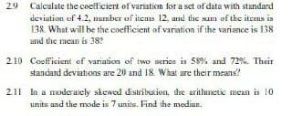 29
Calculate the cocfficiert of varistion for a set of data with standard
deviation of 4.2, number of items 12, und the sum of the itcms is
138. What will be the coefficient of variation if the variance is 138
and the mean is 38?
2.10 Coofficient of variation of two serics is 58% and 72%. Their
standard deviations are 20 and 18. What are their means?
2.11 In a moderaely siewed distribution, the arithmetic mean is 10
units and the mode is 7 units. Find the median.
