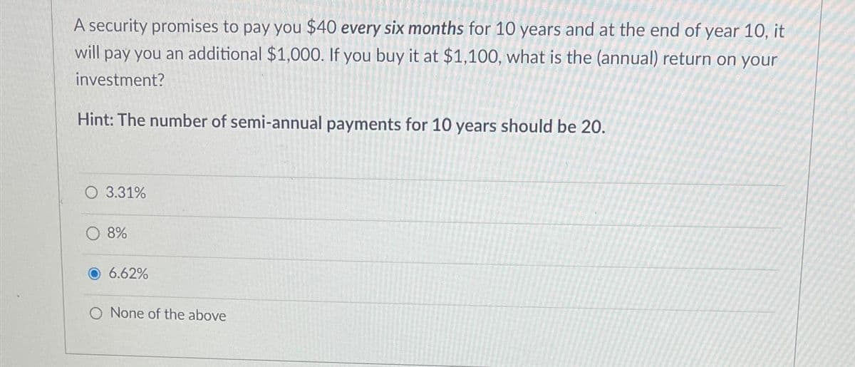 A security promises to pay you $40 every six months for 10 years and at the end of year 10, it
will pay you an additional $1,000. If you buy it at $1,100, what is the (annual) return on your
investment?
Hint: The number of semi-annual payments for 10 years should be 20.
O 3.31%
8%
6.62%
None of the above