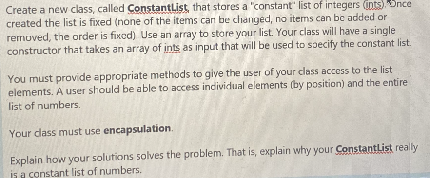 Create a new class, called ConstantList that stores a "constant" list of integers (ints).Dnce
created the list is fixed (none of the items can be changed, no items can be added or
removed, the order is fixed). Use an array to store your list. Your class will have a single
constructor that takes an array of ints as input that will be used to specify the constant list.
You must provide appropriate methods to give the user of your class access to the list
elements. A user should be able to access individual elements (by position) and the entire
list of numbers.
Your class must use encapsulation.
Explain how your solutions solves the problem. That is, explain why your ConstantList really
is a constant list of numbers.
