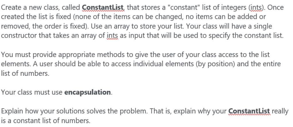 Create a new class, called ConstantList that stores a "constant" list of integers (ints). Once
created the list is fixed (none of the items can be changed, no items can be added or
removed, the order is fixed). Use an array to store your list. Your class will have a single
constructor that takes an array of ints as input that will be used to specify the constant list.
You must provide appropriate methods to give the user of your class access to the list
elements. A user should be able to access individual elements (by position) and the entire
list of numbers.
Your class must use encapsulation.
Explain how your solutions solves the problem. That is, explain why your ConstantList really
is a constant list of numbers.

