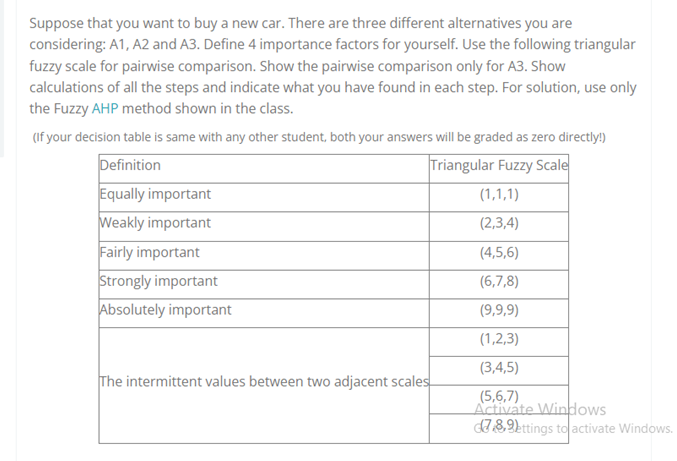 Suppose that you want to buy a new car. There are three different alternatives you are
considering: A1, A2 and A3. Define 4 importance factors for yourself. Use the following triangular
fuzzy scale for pairwise comparison. Show the pairwise comparison only for A3. Show
calculations of all the steps and indicate what you have found in each step. For solution, use only
the Fuzzy AHP method shown in the class.
(If your decision table is same with any other student, both your answers will be graded as zero directly!)
Definition
Triangular Fuzzy Scale
Equally important
Weakly important
Fairly important
Strongly important
Absolutely important
(1,1,1)
(2,3,4)
(4,5,6)
(6,7,8)
(9,9,9)
(1,2,3)
(3,4,5)
The intermittent values between two adjacent scales
(5,6,7)
Activate Windows
78,2ttings to activate Windows.
