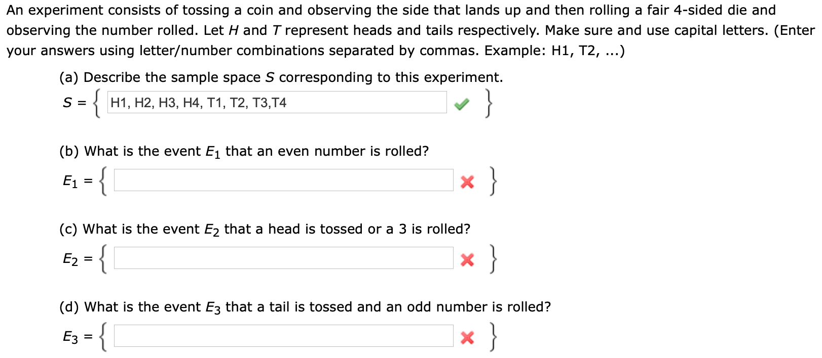 An experiment consists of tossing a coin and observing the side that lands up and then rolling a fair 4-sided die and
observing the number rolled. Let H and T represent heads and tails respectively. Make sure and use capital letters. (Enter
your answers using letter/number combinations separated by commas. Example: H1, T2, ...)
(a) Describe the sample space S corresponding to this experiment.
{
S =
н1, Н2, НЗ, Н4, т1, Т2, Т3,Т4
(b) What is the event E1 that an even number is rolled?
}
E1
}-
(c) What is the event E2 that a head is tossed or a 3 is rolled?
}
- {
E2
X
(d) What is the event E3 that a tail is tossed and an odd number is rolled?
{
Ез
X
=
