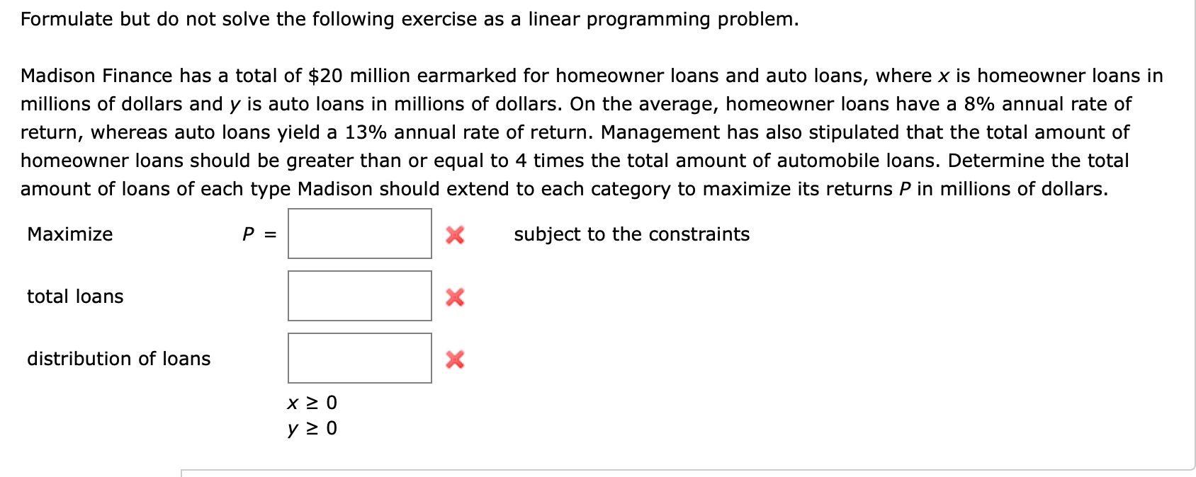 Formulate but do not solve the following exercise as a linear programming problem.
Madison Finance has a total of $20 million earmarked for homeowner loans and auto loans, where x is homeowner loans in
millions of dollars and y is auto loans in millions of dollars. On the average, homeowner loans have a 8% annual rate of
return, whereas auto loans yield a 13% annual rate of return. Management has also stipulated that the total amount of
homeowner loans should be greater than or equal to 4 times the total amount of automobile loans. Determine the total
amount of loans of each type Madison should extend to each category to maximize its returns P in millions of dollars.
subject to the constraints
Maximize
P
X
total loans
X
distribution of loans
y 0
