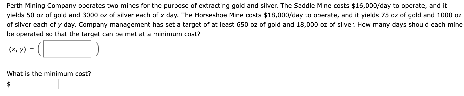 Perth Mining Company operates two mines for the purpose of extracting gold and silver. The Saddle Mine costs $16,000/day to operate, and it
yields 50 oz of gold and 3000 oz of silver each of x day. The Horseshoe Mine costs $18,000/day to operate, and it yields 75 oz of gold and 1000 oz
of silver each of y day. Company management has set a target of at least 650 oz of gold and 18,000 oz of silver. How many days should each mine
be operated so that the target can be met at a minimum cost?
(х, у)
What is the minimum cost?
$

