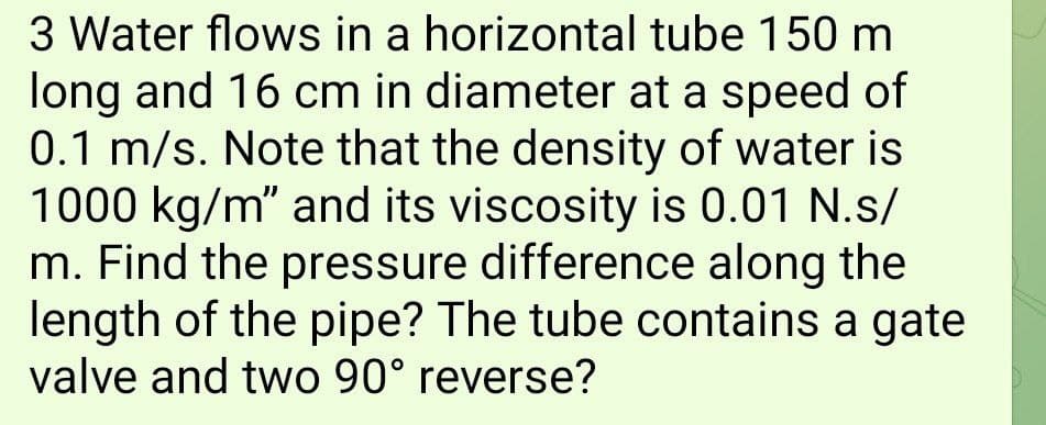 3 Water flows in a horizontal tube 150 m
long and 16 cm in diameter at a speed of
0.1 m/s. Note that the density of water is
1000 kg/m" and its viscosity is 0.01 N.s/
m. Find the pressure difference along the
length of the pipe? The tube contains a gate
valve and two 90° reverse?