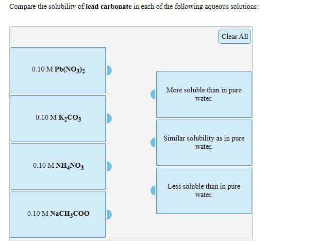 Compare the solubility of lead carbonate in each of the following aqueous solutions:
Clear All
0.10 M Pb(NO3)2
More soluble than in pure
water.
0.10 M K2CO3
Similar solubility as in pure
water.
0.10 M ΝΗANO;
Less soluble than in pure
water.
0.10 M NACH3C00
