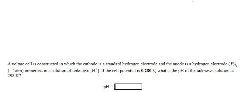 A voltaic cell is constructed in which the cathode is a standard hydrogen electrode and the anode is a hydrogen electrode (PH,
)= latm) immersed in a solution of unknown [H"]. If the cel1 potential is 0.280 V, what is the pH of the unknown solution at
298 K?
pH =
