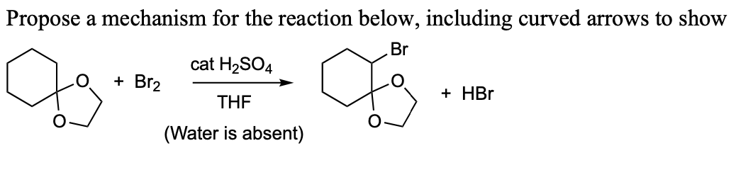 Propose a mechanism for the reaction below, including curved arrows to show
Br
cat H2SO4
+ Br2
THF
(Water is absent)
+ HBr