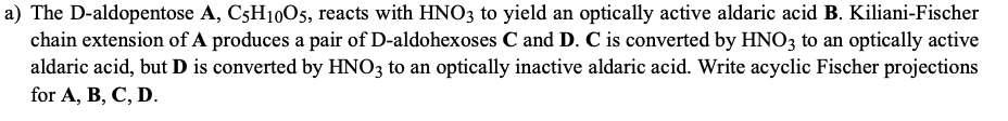 a) The D-aldopentose A, C5H1005, reacts with HNO3 to yield an optically active aldaric acid B. Kiliani-Fischer
chain extension of A produces a pair of D-aldohexoses C and D. C is converted by HNO3 to an optically active
aldaric acid, but D is converted by HNO3 to an optically inactive aldaric acid. Write acyclic Fischer projections
for A, B, C, D.