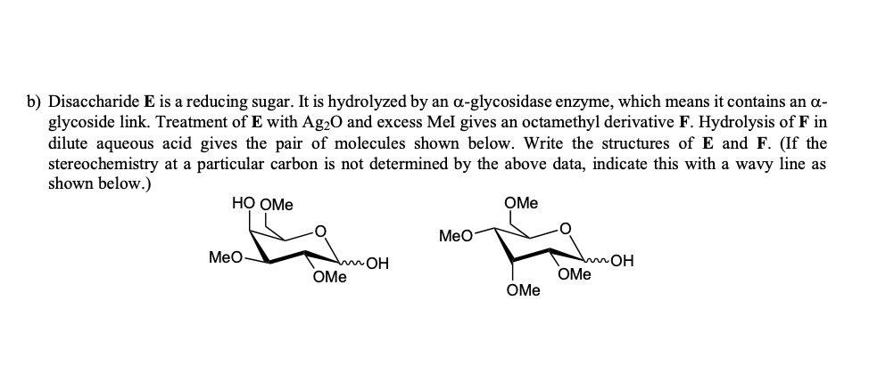 b) Disaccharide E is a reducing sugar. It is hydrolyzed by an α-glycosidase enzyme, which means it contains an α-
glycoside link. Treatment of E with Ag2O and excess Mel gives an octamethyl derivative F. Hydrolysis of F in
dilute aqueous acid gives the pair of molecules shown below. Write the structures of E and F. (If the
stereochemistry at a particular carbon is not determined by the above data, indicate this with a wavy line as
shown below.)
HO OMe
OMe
Is is
MeO
MeO
MOH
OMe
mOH
OMe
OMe