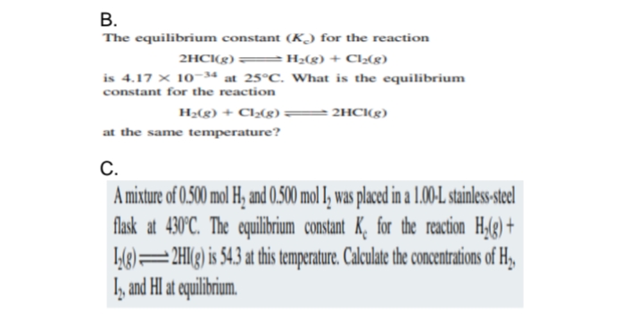 B.
The equilibrium constant (K) for the reaction
H₂(g) + Cl₂(g)
2HCl(g)
is 4.17 x 10-34 at 25°C. What is the equilibrium
constant for the reaction
H₂(g) + Cl₂(g)
2HCI(g)
at the same temperature?
C.
A mixture of 0.500 mol H₂ and 0.500 mol I, was placed in a 1.00-L stainless-steel
flask at 430°C. The equilibrium constant K. for the reaction H₂(g) +
12(g) 2HI(g) is 54.3 at this temperature. Calculate the concentrations of H₂,
12, and HI at equilibrium.