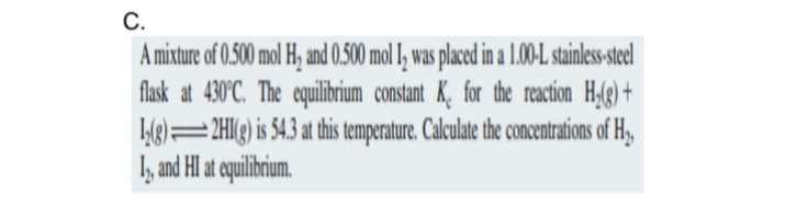 C.
A mixture of 0.500 mol H₂ and 0.500 mol I, was placed in a 1.00-L stainless-steel
flask at 430°C. The equilibrium constant K, for the reaction H₂(g) +
2HI(g) is 54.3 at this temperature. Calculate the concentrations of H₂,
12, and HI at equilibrium.
12(g)