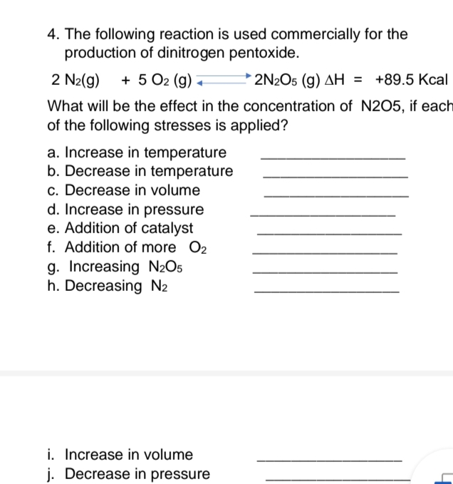 4. The following reaction is used commercially for the
production of dinitrogen pentoxide.
2 N₂(g) + 5 O2 (g) +
2N2O5 (g) AH = +89.5 Kcal
What will be the effect in the concentration of N2O5, if each
of the following stresses is applied?
a. Increase in temperature
b. Decrease in temperature
c. Decrease in volume
d. Increase in pressure
e. Addition of catalyst
f. Addition of more O2
g. Increasing N₂O5
h. Decreasing N₂
i. Increase in volume
j. Decrease in pressure
