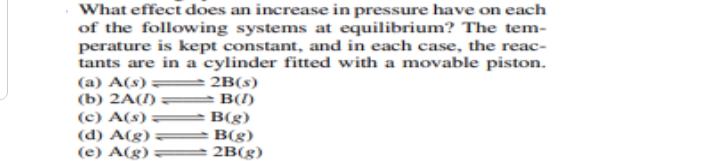 What effect does an increase in pressure have on each
of the following systems at equilibrium? The tem-
perature is kept constant, and in each case, the reac-
tants are in a cylinder fitted with a movable piston.
(a) A(s) =
(b) 2A(1)
(c) A(s) =
2B(s)
B(1)
B(g)
(d) A(g)
B(g)
(e) A(g):
2B(g)