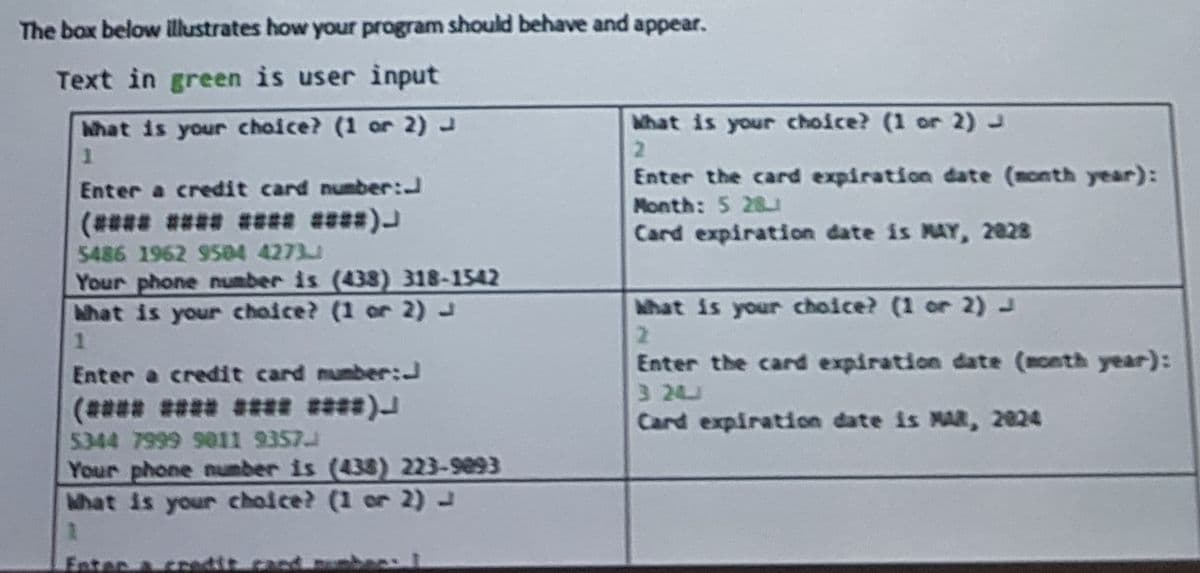 The box below illustrates how your program should behave and appear.
Text in green is user input
What is your choice? (1 or 2) J
1
Enter a credit card number:
(**** **** **** ****)
5486 1962 9504 4273
Your phone number is (438) 318-1542
What is your choice? (1 or 2) J
1
Enter a credit card number:
(**** **** **** ****)
5344 7999 9011 9357
Your phone number is (438) 223-9093
What is your choice? (1 or 2) J
1
What is your choice? (1 or 2) J
2
Enter the card expiration date (month year):
Month: 5 28
Card expiration date is MAY, 2828
What is your choice? (1 or 2) J
2
Enter the card expiration date (month year):
3 24
Card expiration date is MAR, 2024
