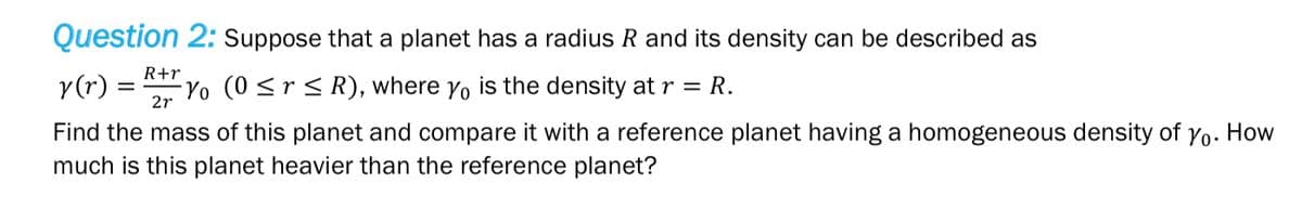 Question 2: Suppose that a planet has a radius R and its density can be described as
R+r
y(r) = -Yo (0 ≤r ≤R), where yo is the density at r = R.
2r
Find the mass of this planet and compare it with a reference planet having a homogeneous density of Yo. How
much is this planet heavier than the reference planet?