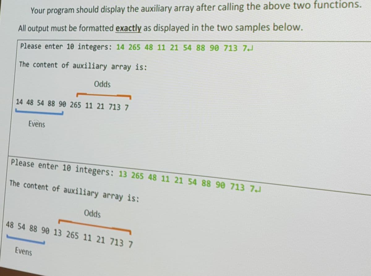 Your program should display the auxiliary array after calling the above two functions.
All output must be formatted exactly as displayed in the two samples below.
Please enter 10 integers: 14 265 48 11 21 54 88 90 713 7
The content of auxiliary array is:
14 48 54 88 90 265 11 21 713 7
Evens
Odds
Please enter 10 integers: 13 265 48 11 21 54 88 98 713 7J
The content of auxiliary array is:
Evens
Odds
48 54 88 90 13 265 11 21 713 7