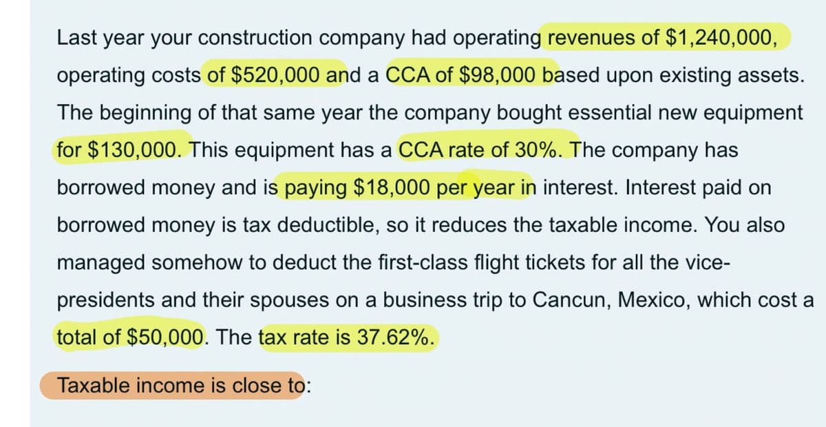 Last year your construction company had operating revenues of $1,240,000,
operating costs of $520,000 and a CCA of $98,000 based upon existing assets.
The beginning of that same year the company bought essential new equipment
for $130,000. This equipment has a CCA rate of 30%. The company has
borrowed money and is paying $18,000 per year in interest. Interest paid on
borrowed money is tax deductible, so it reduces the taxable income. You also
managed somehow to deduct the first-class flight tickets for all the vice-
presidents and their spouses on a business trip to Cancun, Mexico, which cost a
total of $50,000. The tax rate is 37.62%.
Taxable income is close to: