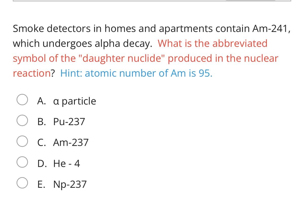 Smoke detectors in homes and apartments contain Am-241,
which undergoes alpha decay. What is the abbreviated
symbol of the "daughter nuclide" produced in the nuclear
reaction? Hint: atomic number of Am is 95.
A. a particle
B. Pu-237
C. Am-237
D. He - 4
Е. Np-237
