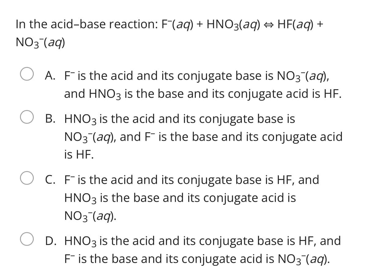 In the acid-base reaction: F(aq) + HNO3(aq) → HF(aq) +
NO3 (aq)
A. Fis the acid and its conjugate base is NO3¯(aq),
and HNO3 is the base and its conjugate acid is HF.
B. HNO3 is the acid and its conjugate base is
NO3 (aq), and F is the base and its conjugate acid
is HF.
C. Fis the acid and its conjugate base is HF, and
HNO3 is the base and its conjugate acid is
NO3 (aq).
D. HNO3 is the acid and its conjugate base is HF, and
F is the base and its conjugate acid is NO3 (aq).
