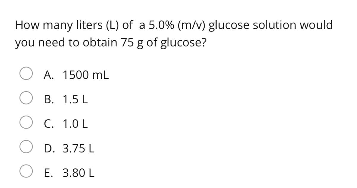 How many liters (L) of a 5.0% (m/v) glucose solution would
you need to obtain 75 g of glucose?
A. 1500 mL
В. 1.5 L
C. 1.0 L
D. 3.75 L
E. 3.80 L
