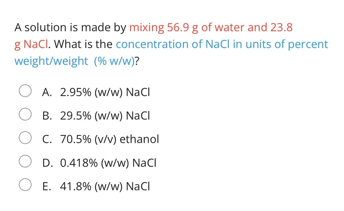 A solution is made by mixing 56.9 g of water and 23.8
g NaCl. What is the concentration of NaCI in units of percent
weight/weight (% w/w)?
A. 2.95% (w/w) NaCl
B. 29.5% (w/w) NaCl
C. 70.5% (v/v) ethanol
D. 0.418% (w/w) NaCl
E. 41.8% (w/w) NaCl
