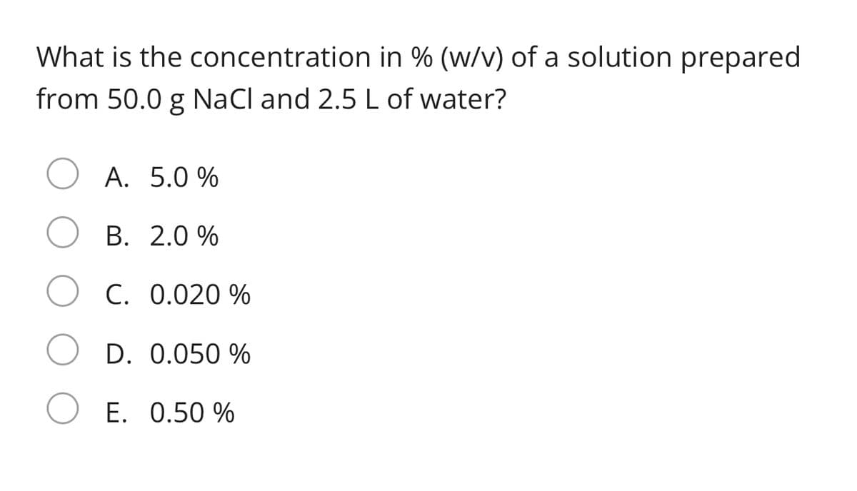 What is the concentration in % (w/v) of a solution prepared
from 50.0 g NaCl and 2.5 L of water?
A. 5.0 %
B. 2.0 %
O C. 0.020 %
D. 0.050 %
E. 0.50 %
