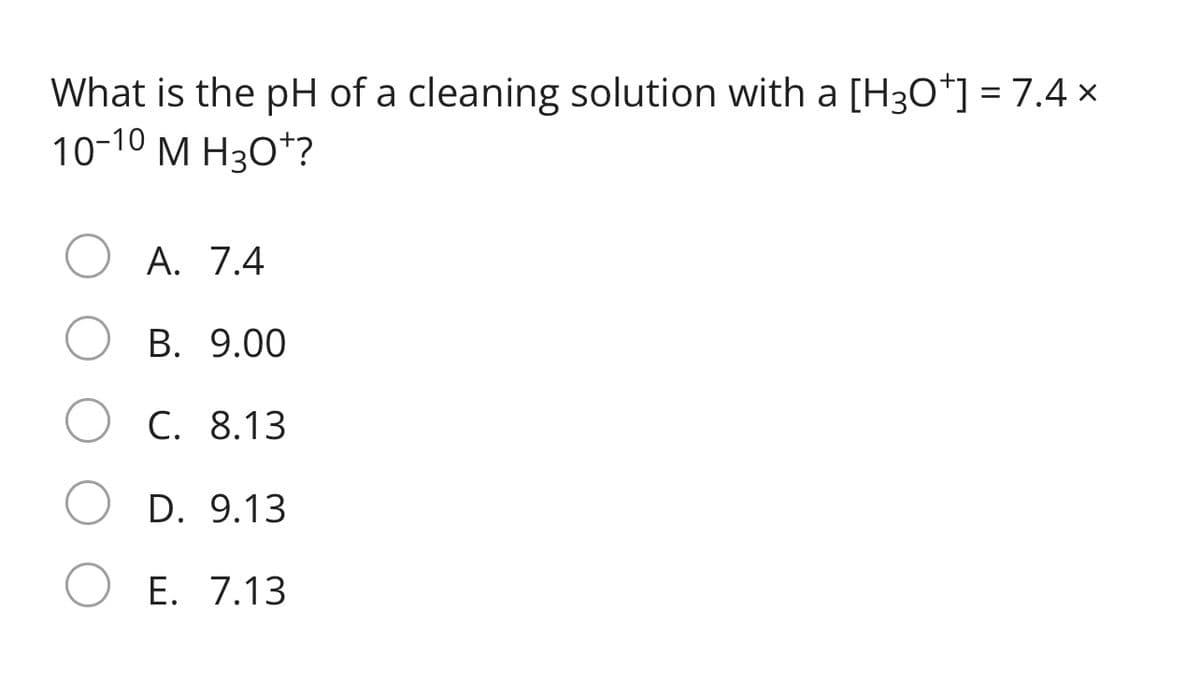 What is the pH of a cleaning solution with a [H3O*] = 7.4 x
10-10 M H3O*?
A. 7.4
B. 9.00
C. 8.13
D. 9.13
E. 7.13
