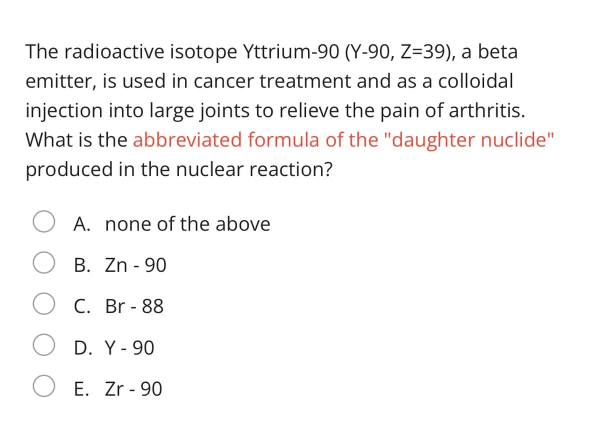 The radioactive isotope Yttrium-90 (Y-90, Z=39), a beta
emitter, is used in cancer treatment and as a colloidal
injection into large joints to relieve the pain of arthritis.
What is the abbreviated formula of the "daughter nuclide"
produced in the nuclear reaction?
A. none of the above
B. Zn - 90
C. Br - 88
D. Y- 90
E. Zr - 90
