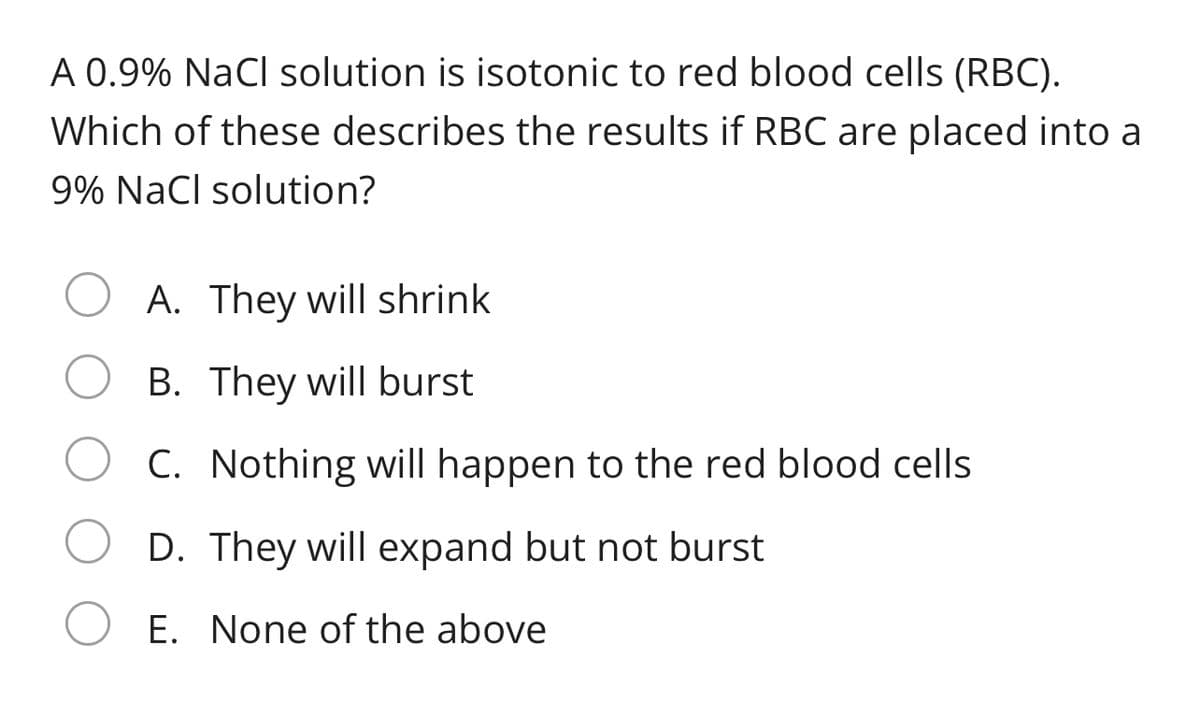 A 0.9% NaCl solution is isotonic to red blood cells (RBC).
Which of these describes the results if RBC are placed into a
9% NaCl solution?
A. They will shrink
B. They will burst
C. Nothing will happen to the red blood cells
D. They will expand but not burst
E. None of the above
