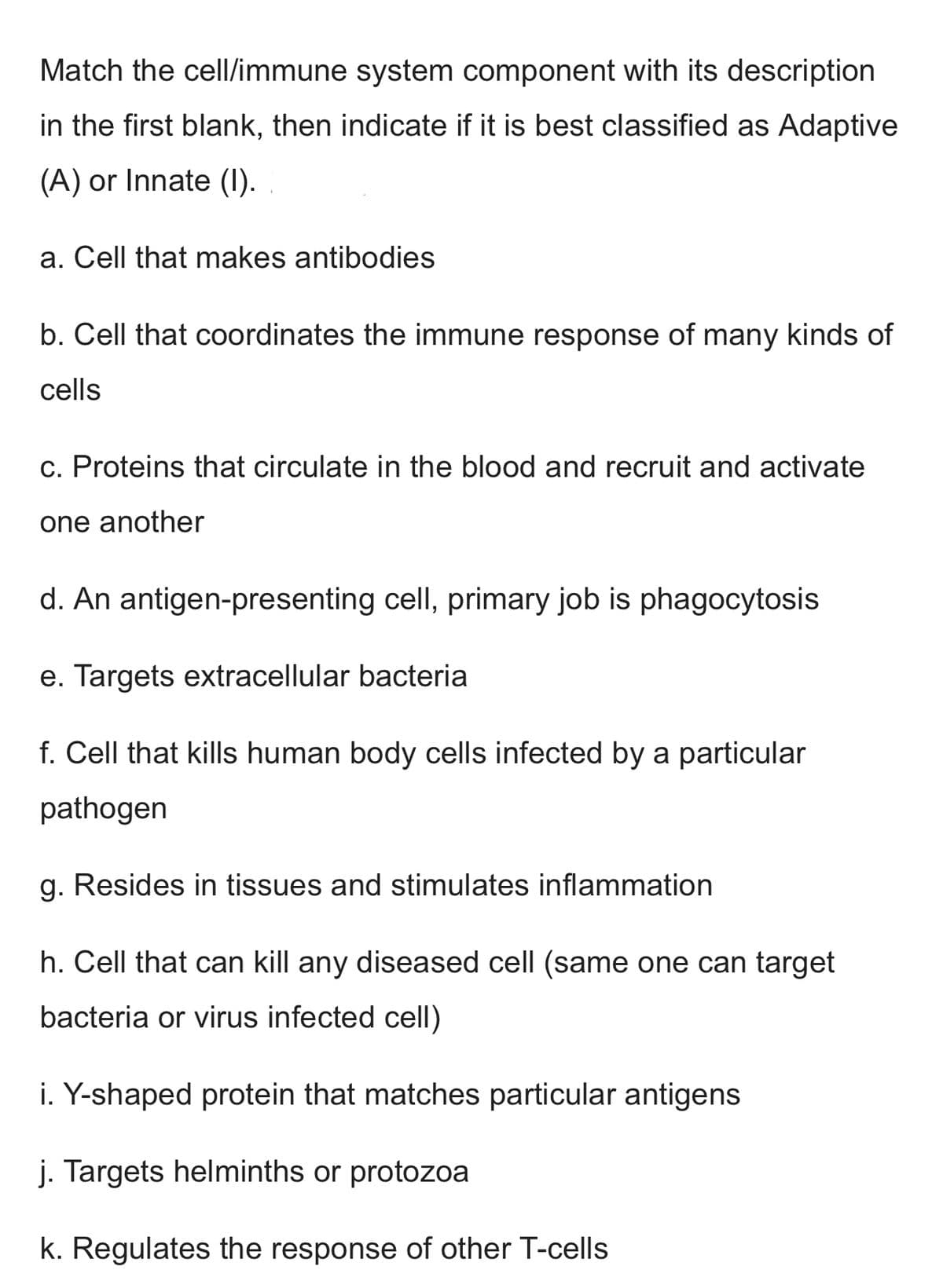 Match the cell/immune system component with its description
in the first blank, then indicate if it is best classified as Adaptive
(A) or Innate (1).
a. Cell that makes antibodies
b. Cell that coordinates the immune response of many kinds of
cells
c. Proteins that circulate in the blood and recruit and activate
one another
d. An antigen-presenting cell, primary job is phagocytosis
Targets extracellular bacteria
f. Cell that kills human body cells infected by a particular
pathogen
g. Resides in tissues and stimulates inflammation
h. Cell that can kill any diseased cell (same one can target
bacteria or virus infected cell)
i. Y-shaped protein that matches particular antigens
j. Targets helminths or protozoa
k. Regulates the response of other T-cells
