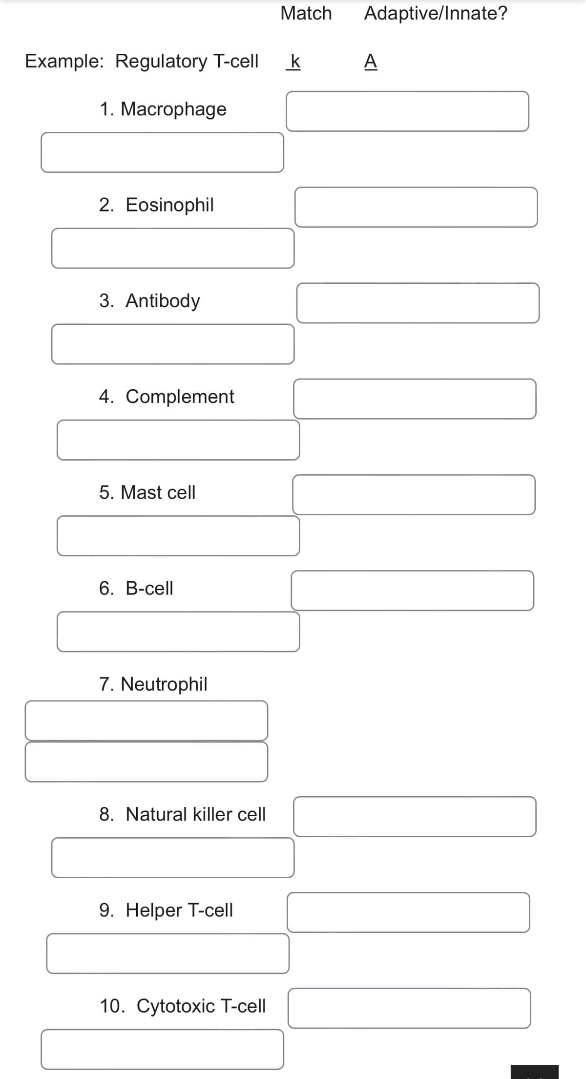 Match
Adaptive/Innate?
Example: Regulatory T-cell
k
A
1. Macrophage
2. Eosinophil
3. Antibody
4. Complement
5. Mast cell
6. В-сell
7. Neutrophil
8. Natural killer cell
9. Helper T-cell
10. Cytotoxic T-cell
