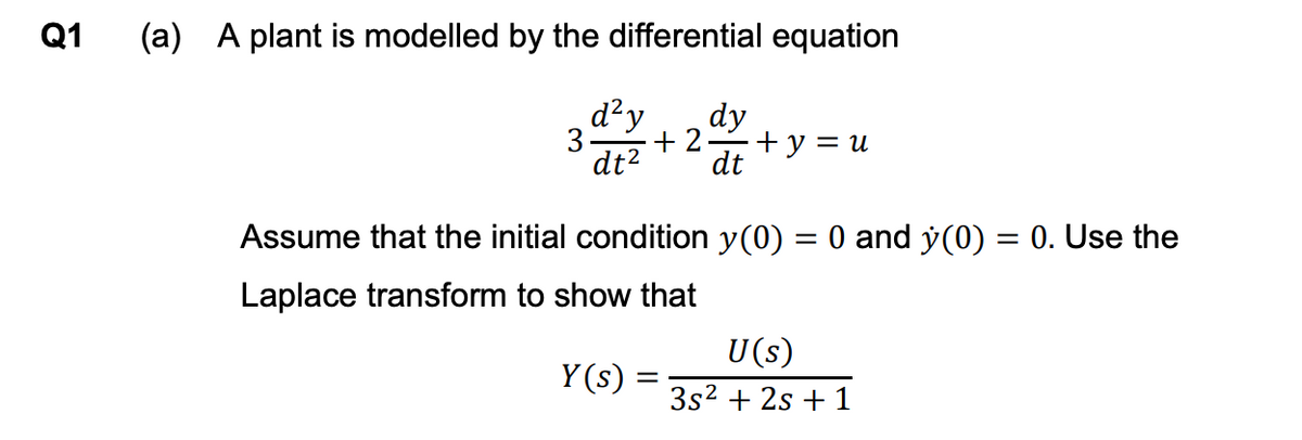 Q1
(a) A plant is modelled by the differential equation
d²y
3
dy
+2
+ y = u
dt²
dt
Assume that the initial condition y(0) = 0 and y(0) = 0. Use the
Laplace transform to show that
U(s)
Y(s) =
3s² + 2s +1