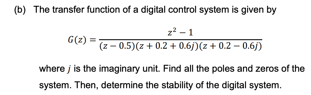 (b) The transfer function of a digital control system is given by
G(z)
=
z² - 1
(z 0.5)(z+0.2 + 0.6j) (z + 0.2 - 0.6j)
where j is the imaginary unit. Find all the poles and zeros of the
system. Then, determine the stability of the digital system.