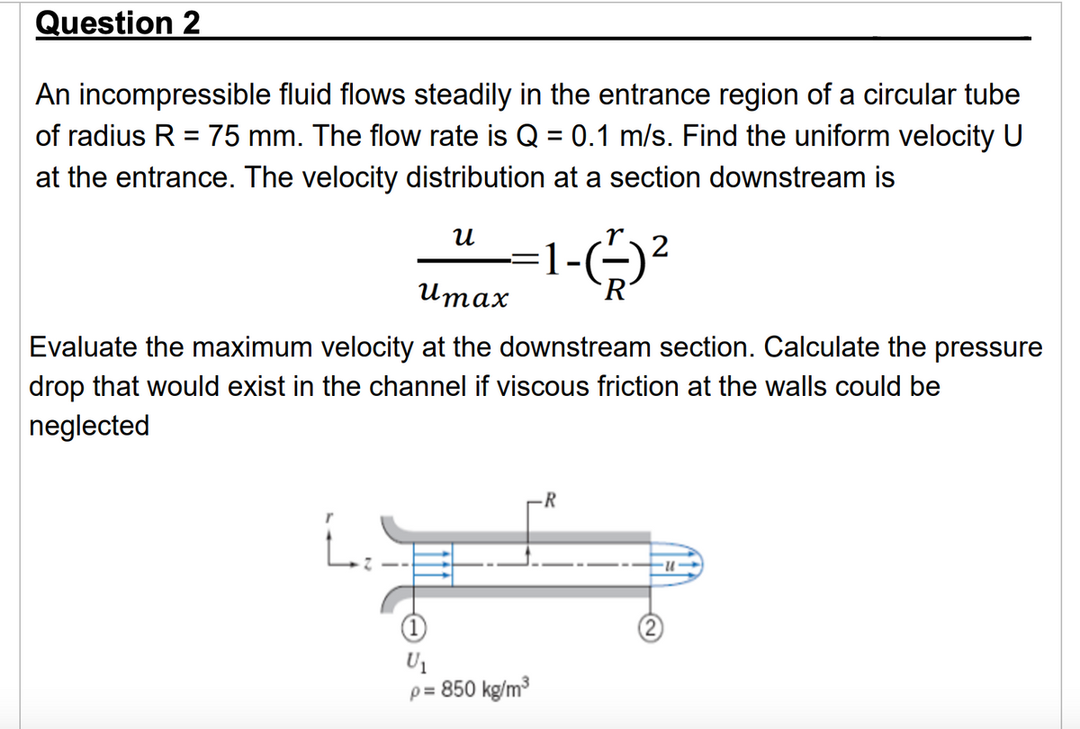 Question 2
An incompressible fluid flows steadily in the entrance region of a circular tube
of radius R = 75 mm. The flow rate is Q = 0.1 m/s. Find the uniform velocity U
at the entrance. The velocity distribution at a section downstream is
น
umax
1-(+)²
2
Evaluate the maximum velocity at the downstream section. Calculate the pressure
drop that would exist in the channel if viscous friction at the walls could be
neglected
L.
U1
p = 850 kg/m³
R