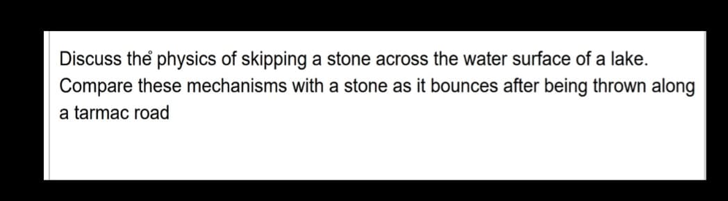 Discuss the physics of skipping a stone across the water surface of a lake.
Compare these mechanisms with a stone as it bounces after being thrown along
a tarmac road