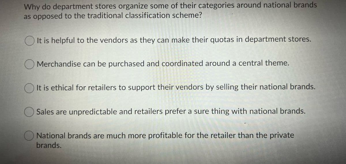 Why do department stores organize some of their categories around national brands
as opposed to the traditional classification scheme?
O It is helpful to the vendors as they can make their quotas in department stores.
O Merchandise can be purchased and coordinated around a central theme.
It is ethical for retailers to support their vendors by selling their national brands.
Sales are unpredictable and retailers prefer a sure thing with national brands.
National brands are much more profitable for the retailer than the private
brands.
