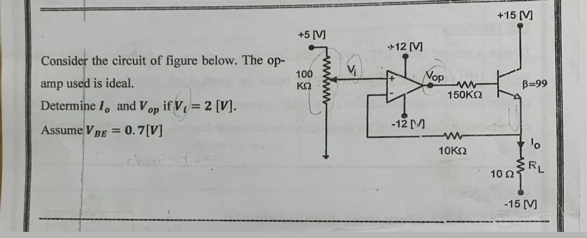 Consider the circuit of figure below. The op-
amp used is ideal.
Determine I, and Vop if V₁ = 2 [V].
Assume VBE = 0.7[V]
chaltrone
+5 [V]
100
ΚΩ
V₁
+12 [M]
-12 M
Nop
150ΚΩ
10ΚΩ
+15 [M]
10 Ω'
B=99
RL
-15 [MV]