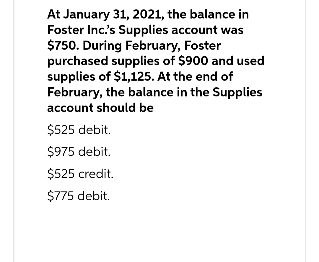 At January 31, 2021, the balance in
Foster Inc.'s Supplies account was
$750. During February, Foster
purchased supplies of $900 and used
supplies of $1,125. At the end of
February, the balance in the Supplies
account should be
$525 debit.
$975 debit.
$525 credit.
$775 debit.