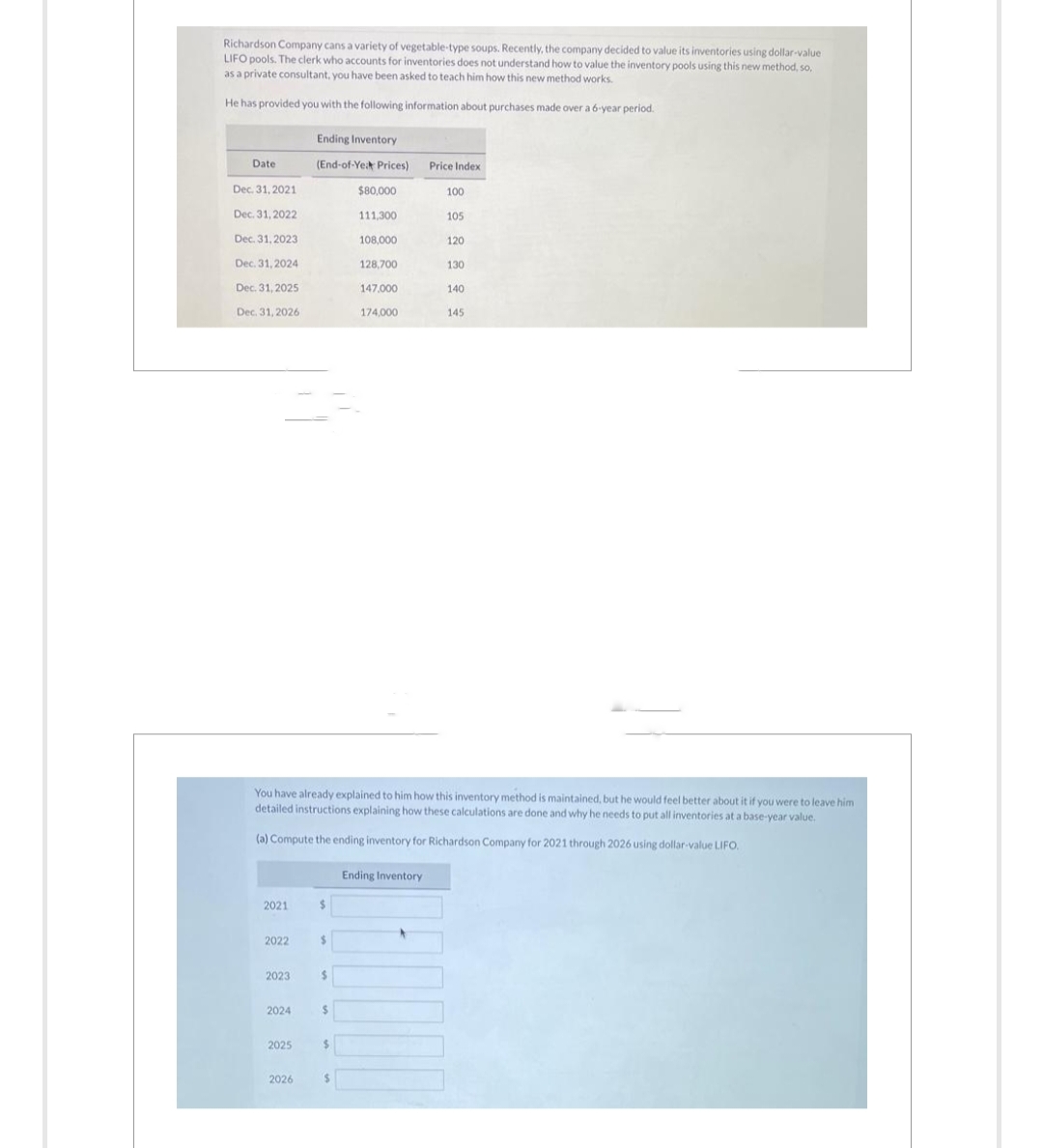Richardson Company cans a variety of vegetable-type soups. Recently, the company decided to value its inventories using dollar-value
LIFO pools. The clerk who accounts for inventories does not understand how to value the inventory pools using this new method, so,
as a private consultant, you have been asked to teach him how this new method works.
He has provided you with the following information about purchases made over a 6-year period.
Date
Dec. 31, 2021
Dec. 31, 2022
Dec. 31, 2023
Dec. 31, 2024
Dec. 31, 2025
Dec. 31, 2026
2021
2022
2023
2024
2025
Ending Inventory
(End-of-Yeat Prices)
2026
$
You have already explained to him how this inventory method is maintained, but he would feel better about it if you were to leave him
detailed instructions explaining how these calculations are done and why he needs to put all inventories at a base-year value.
(a) Compute the ending inventory for Richardson Company for 2021 through 2026 using c
$
$
$
$
$80,000
111,300
108,000
128,700
147,000
174,000
$
Price Index
Ending Inventory
100
105
120
130
140
145
value LIFO.