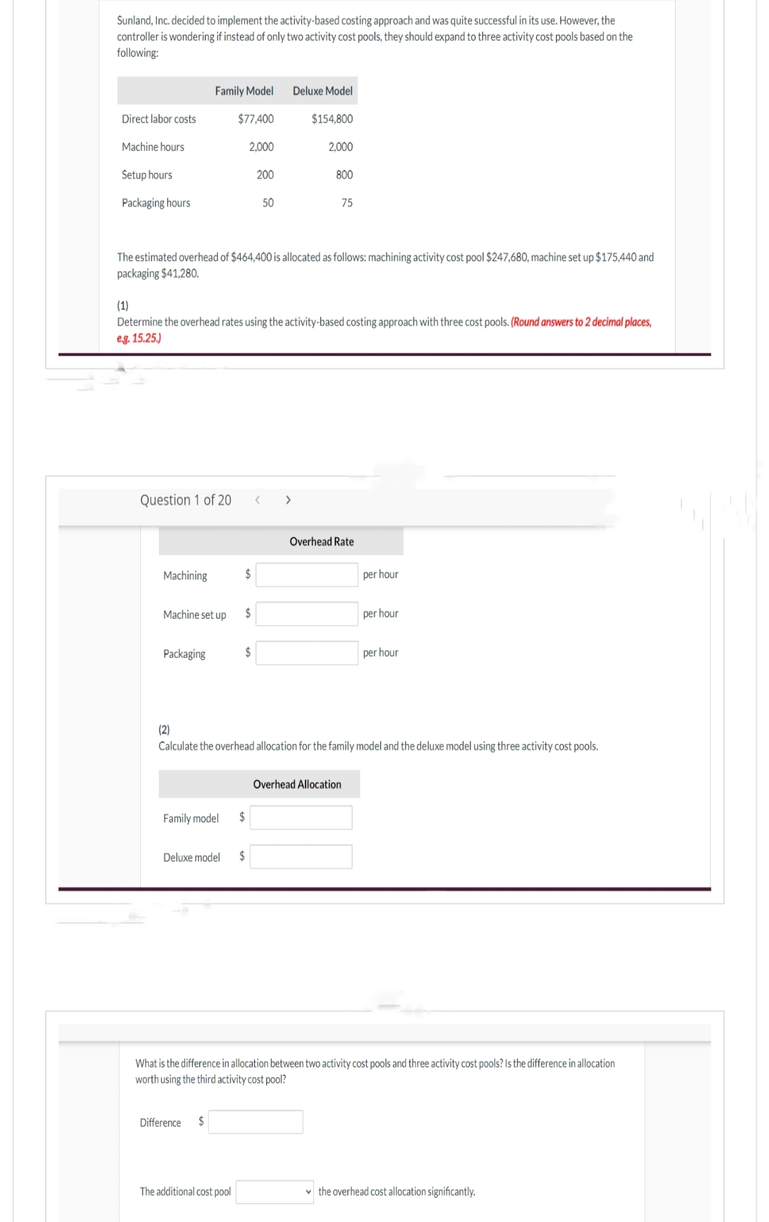 Sunland, Inc. decided to implement the activity-based costing approach and was quite successful in its use. However, the
controller is wondering if instead of only two activity cost pools, they should expand to three activity cost pools based on the
following:
Direct labor costs
Machine hours
Setup hours
Packaging hours
Family Model Deluxe Model
$77,400
$154,800
Question 1 of 20
Machining
Machine set up
Packaging
The estimated overhead of $464,400 is allocated as follows: machining activity cost pool $247,680, machine set up $175,440 and
packaging $41,280.
(1)
Determine the overhead rates using the activity-based costing approach with three cost pools. (Round answers to 2 decimal places,
eg. 15.25.)
Family model
2,000
Difference $
$
$
The additional cost pool
$
Deluxe model $
200
$
50
2,000
800
< >
75
(2)
Calculate the overhead allocation for the family model and the deluxe model using three activity cost pools.
Overhead Rate
Overhead Allocation
per hour
per hour
per hour
What is the difference in allocation between two activity cost pools and three activity cost pools? Is the difference in allocation
worth using the third activity cost pool?
the overhead cost allocation significantly.