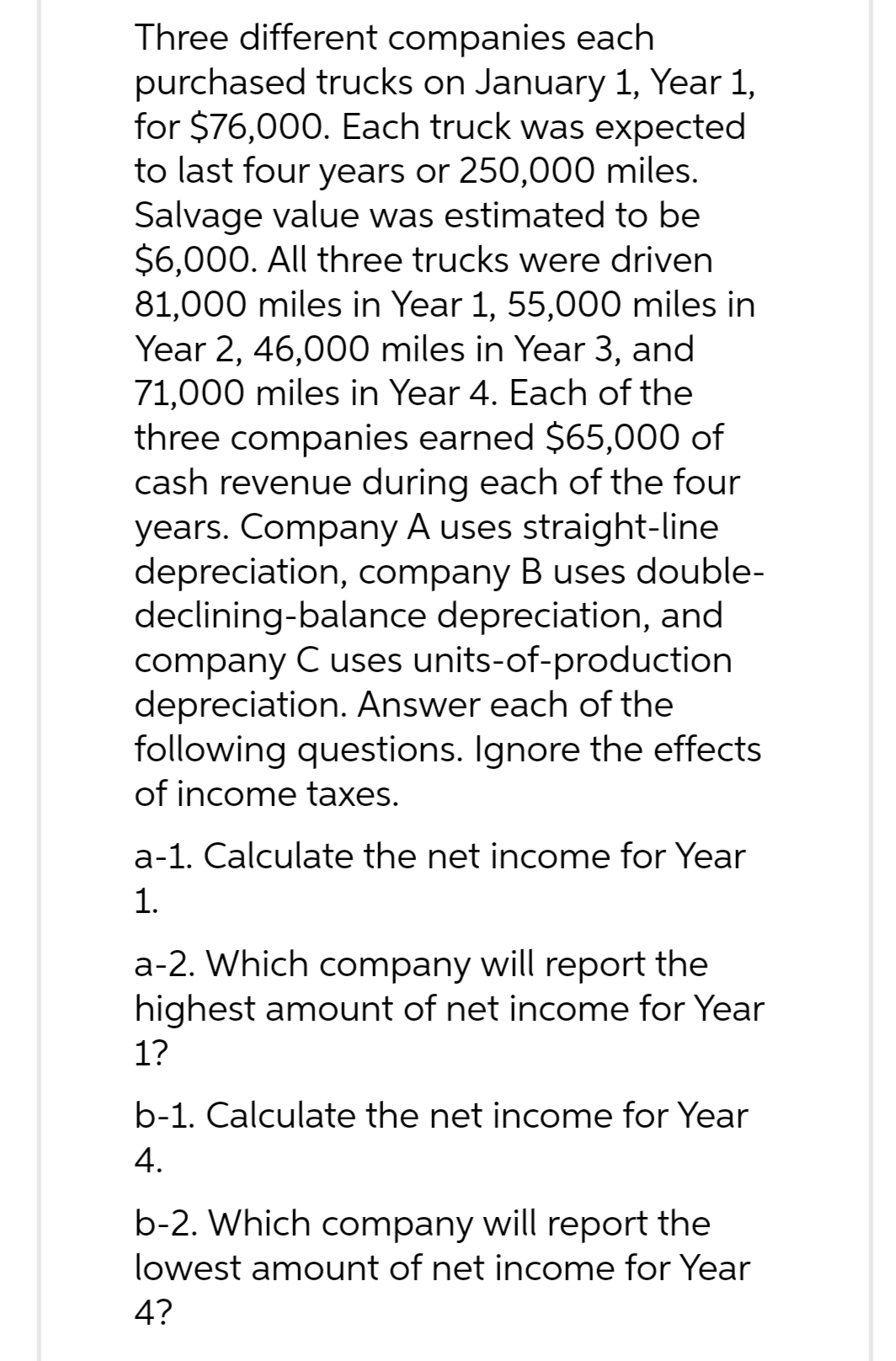 Three different companies each
purchased trucks on January 1, Year 1,
for $76,000. Each truck was expected
to last four years or 250,000 miles.
Salvage value was estimated to be
$6,000. All three trucks were driven
81,000 miles in Year 1, 55,000 miles in
Year 2, 46,000 miles in Year 3, and
71,000 miles in Year 4. Each of the
three companies earned $65,000 of
cash revenue during each of the four
years. Company A uses straight-line
depreciation, company B uses double-
declining-balance depreciation, and
company C uses units-of-production
depreciation. Answer each of the
following questions. Ignore the effects
of income taxes.
a-1. Calculate the net income for Year
1.
a-2. Which company will report the
highest amount of net income for Year
1?
b-1. Calculate the net income for Year
4.
b-2. Which company will report the
lowest amount of net income for Year
4?