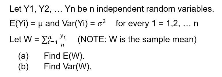 Let Y1, Y2, ... Yn be n independent random variables.
E(Yi) = μ and Var(Yi) = o² for every 1 = 1,2, ... n
(NOTE: W is the sample mean)
Let W = 1 yi
n
n
(a)
(b)
Find E(W).
Find Var(W).