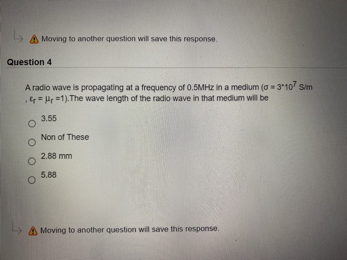 A Moving to another question will save this response.
Question 4
A radio wave is propagating at a frequency of 0.5MHZ in a medium (o = 3*10 S/m
, Er = Hr =1).The wave length of the radio wave in that medium will be
3.55
Non of These
2.88 mm
5.88
A Moving to another question will save this response.
