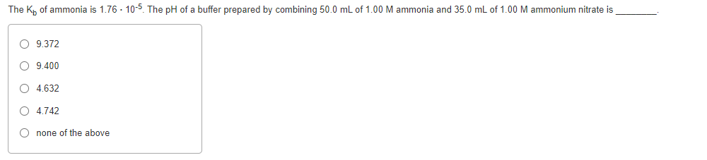 The K, of ammonia is 1.76 - 10-5 The pH of a buffer prepared by combining 50.0 mL of 1.00 M ammonia and 35.0 mL of 1.00 M ammonium nitrate is
O 9.372
O 9.400
O 4.632
O 4.742
O none of the above
O o o o O
