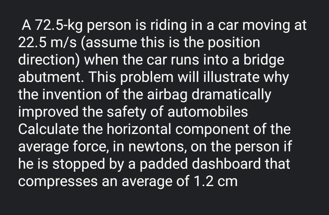 A 72.5-kg person is riding in a car moving at
22.5 m/s (assume this is the position
direction) when the car runs into a bridge
abutment. This problem will illustrate why
the invention of the airbag dramatically
improved the safety of automobiles
Calculate the horizontal component of the
average force, in newtons, on the person if
he is stopped by a padded dashboard that
compresses an average of 1.2 cm
