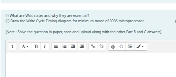 O What are Wait states and why they are essential?
m Draw the Write Cycle Timing diagram for minimum mode of 8086 microprocessor.
(Note : Solve the question in paper, scan and upload along with the other Part B and C answers)
A- BIE
